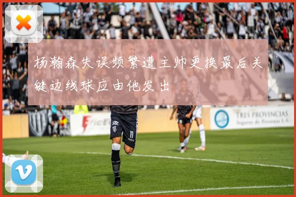 杨瀚森失误频繁遭主帅更换最后关键边线球应由他发出