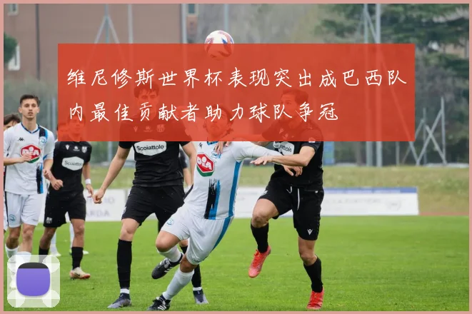 维尼修斯世界杯表现突出成巴西队内最佳贡献者助力球队争冠