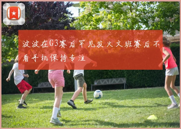 波波在G3赛后罕见发火文班赛后不看手机保持专注