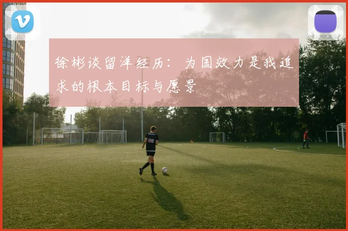 徐彬谈留洋经历：为国效力是我追求的根本目标与愿景