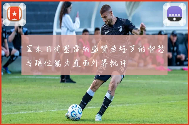 国米旧将塞雷纳盛赞劳塔罗的智慧与跑位能力直面外界批评