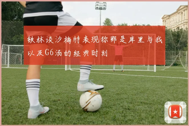 铁林谈沙梅特表现称那是库里与我以及G6汤的经典时刻