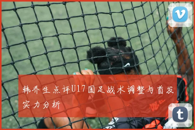 韩乔生点评U17国足战术调整与首发实力分析