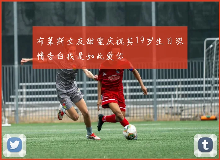 布莱斯女友甜蜜庆祝其19岁生日深情告白我是如此爱你