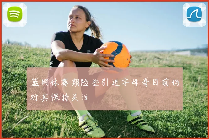 篮网休赛期险些引进字母哥目前仍对其保持关注