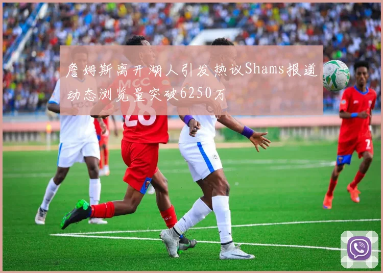 詹姆斯离开湖人引发热议Shams报道动态浏览量突破6250万