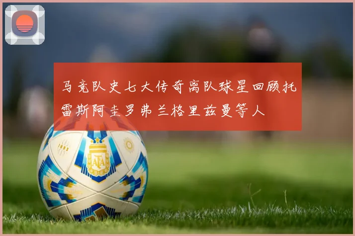 马竞队史七大传奇离队球星回顾托雷斯阿圭罗弗兰格里兹曼等人