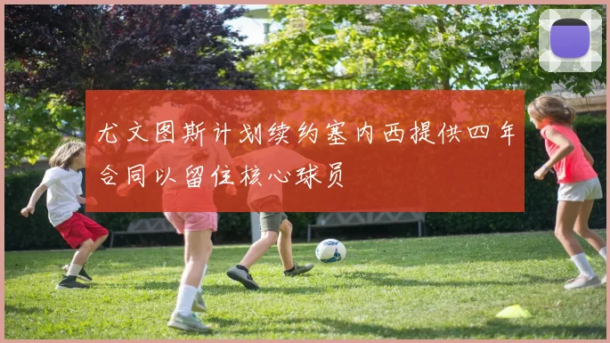 尤文图斯计划续约塞内西提供四年合同以留住核心球员