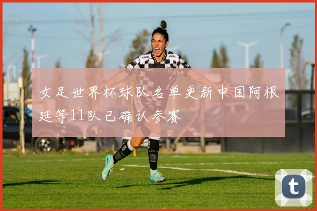 女足世界杯球队名单更新中国阿根廷等11队已确认参赛
