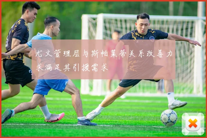 尤文管理层与斯帕莱蒂关系改善力求满足其引援需求