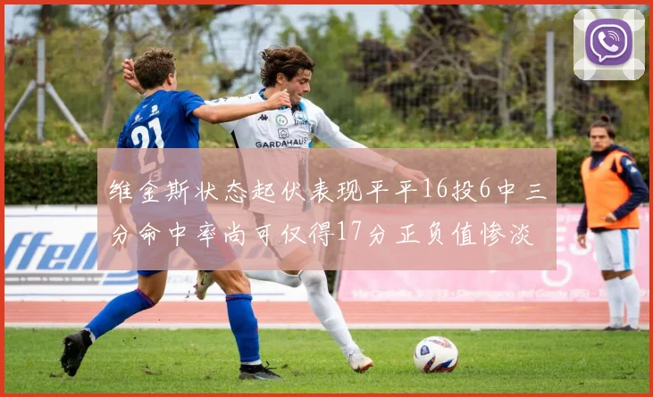 维金斯状态起伏表现平平16投6中三分命中率尚可仅得17分正负值惨淡12