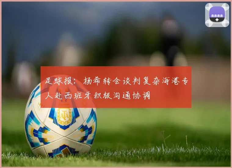 足球报：杨希转会谈判复杂海港专人赴西班牙积极沟通协调