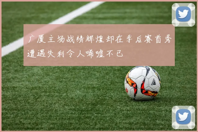 广厦主场战绩辉煌却在季后赛首秀遭遇失利令人唏嘘不已