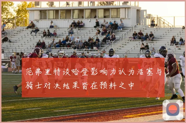 范弗里特谈哈登影响力认为活塞与骑士对决结果皆在预料之中