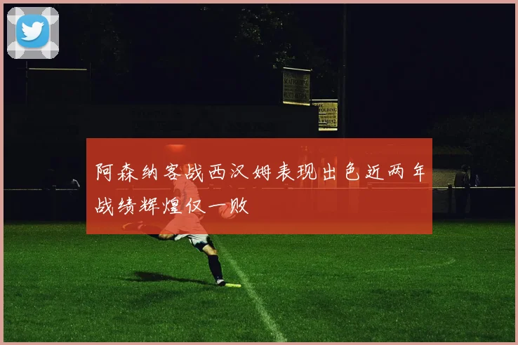 阿森纳客战西汉姆表现出色近两年战绩辉煌仅一败