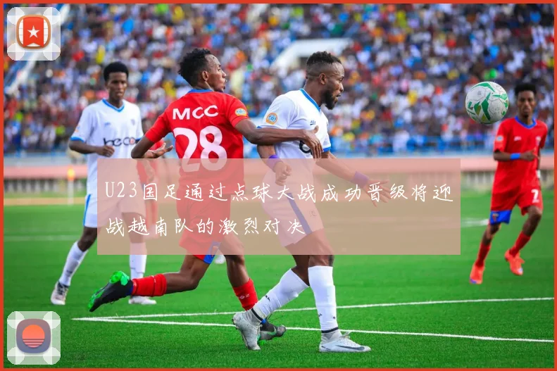 U23国足通过点球大战成功晋级将迎战越南队的激烈对决