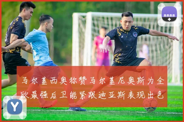 马尔基西奥称赞马尔基尼奥斯为全欧最强后卫能紧跟迪亚斯表现出色