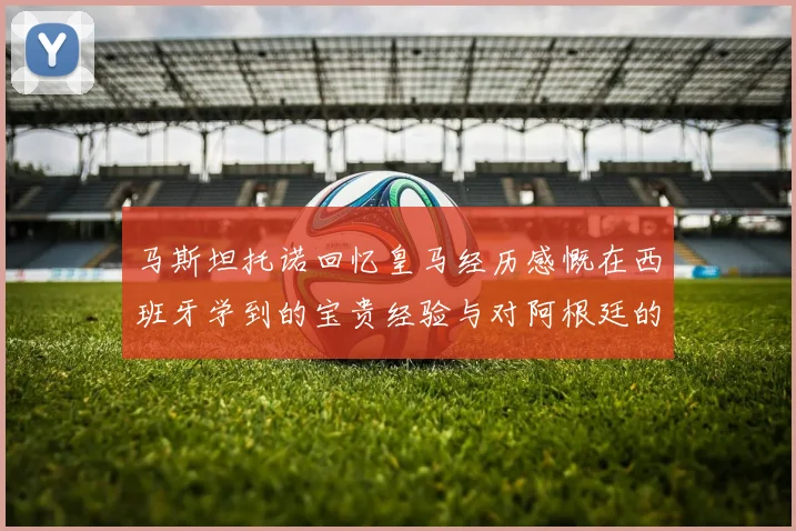 马斯坦托诺回忆皇马经历感慨在西班牙学到的宝贵经验与对阿根廷的思念
