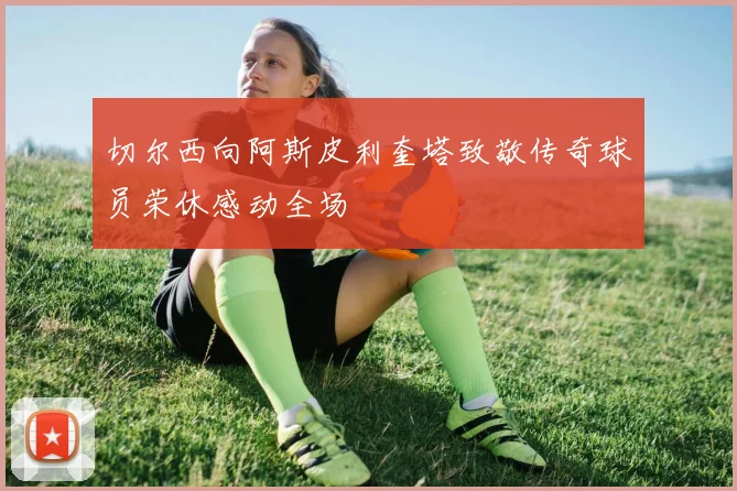 切尔西向阿斯皮利奎塔致敬传奇球员荣休感动全场