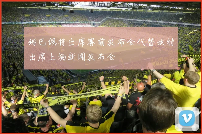姆巴佩将出席赛前发布会代替坎特出席上场新闻发布会