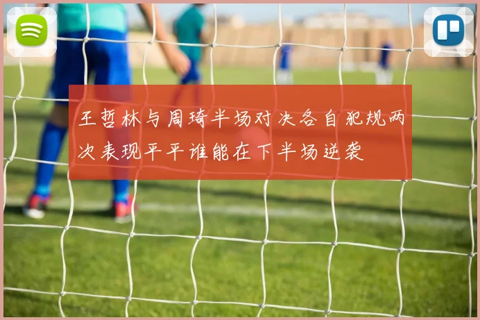 王哲林与周琦半场对决各自犯规两次表现平平谁能在下半场逆袭